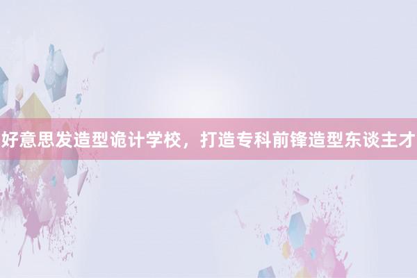 好意思发造型诡计学校,打造专科前锋造型东谈主才