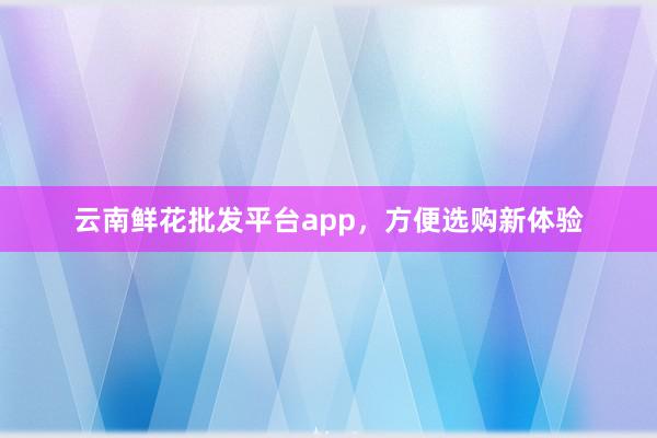 云南鲜花批发平台app，方便选购新体验